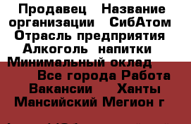 Продавец › Название организации ­ СибАтом › Отрасль предприятия ­ Алкоголь, напитки › Минимальный оклад ­ 16 000 - Все города Работа » Вакансии   . Ханты-Мансийский,Мегион г.